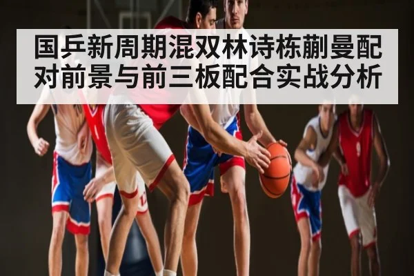 国乒新周期混双林诗栋蒯曼配对前景与前三板配合实战分析