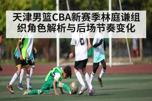 天津男篮CBA新赛季林庭谦组织角色解析与后场节奏变化